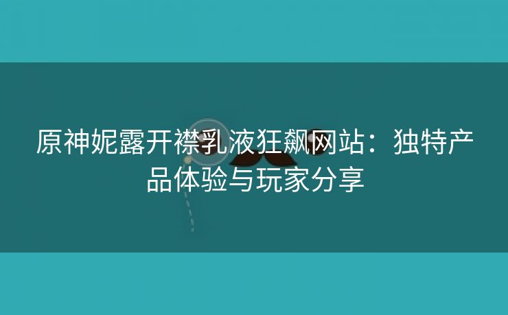 原神妮露开襟乳液狂飙网站：独特产品体验与玩家分享