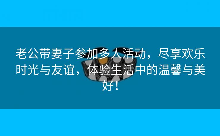 老公带妻子参加多人活动，尽享欢乐时光与友谊，体验生活中的温馨与美好！