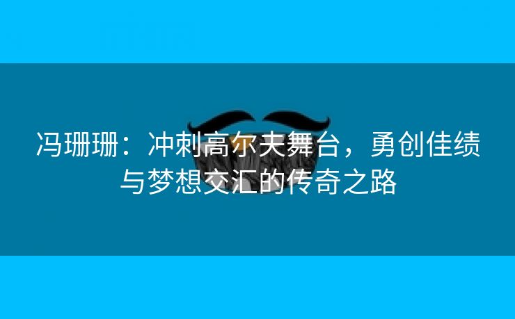 冯珊珊：冲刺高尔夫舞台，勇创佳绩与梦想交汇的传奇之路