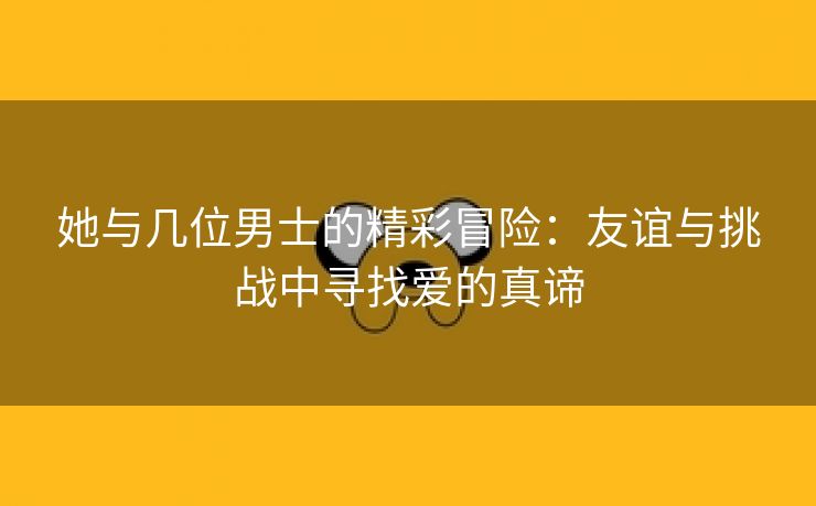 她与几位男士的精彩冒险：友谊与挑战中寻找爱的真谛