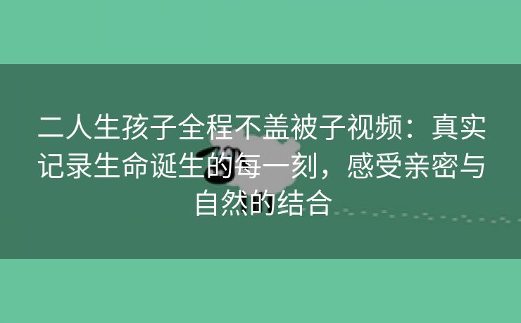 二人生孩子全程不盖被子视频：真实记录生命诞生的每一刻，感受亲密与自然的结合