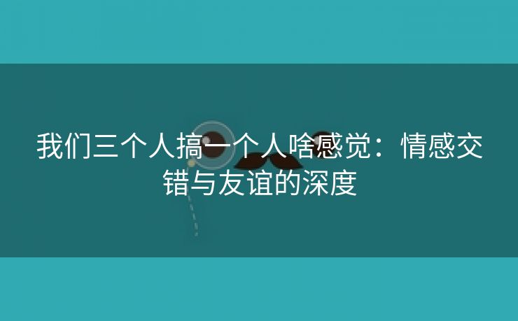 我们三个人搞一个人啥感觉：情感交错与友谊的深度