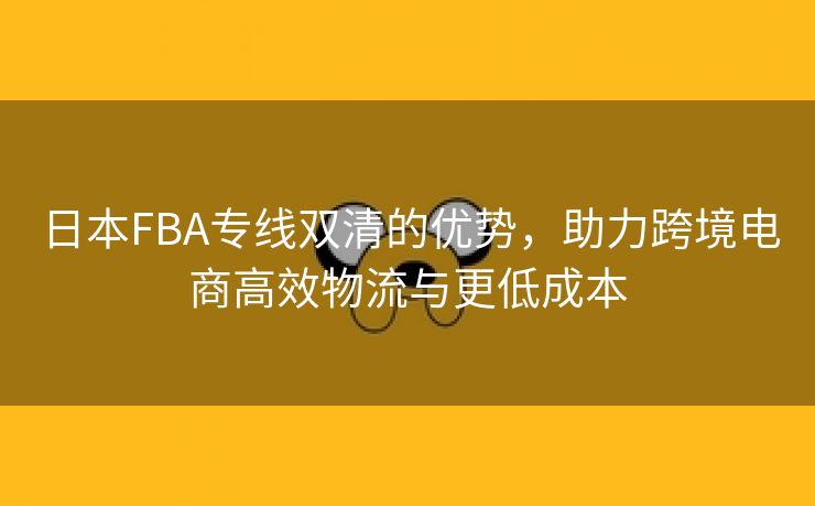 日本FBA专线双清的优势，助力跨境电商高效物流与更低成本