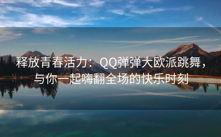 释放青春活力：QQ弹弹大欧派跳舞，与你一起嗨翻全场的快乐时刻