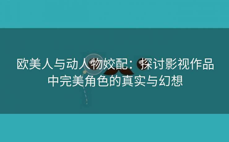 欧美人与动人物姣配：探讨影视作品中完美角色的真实与幻想