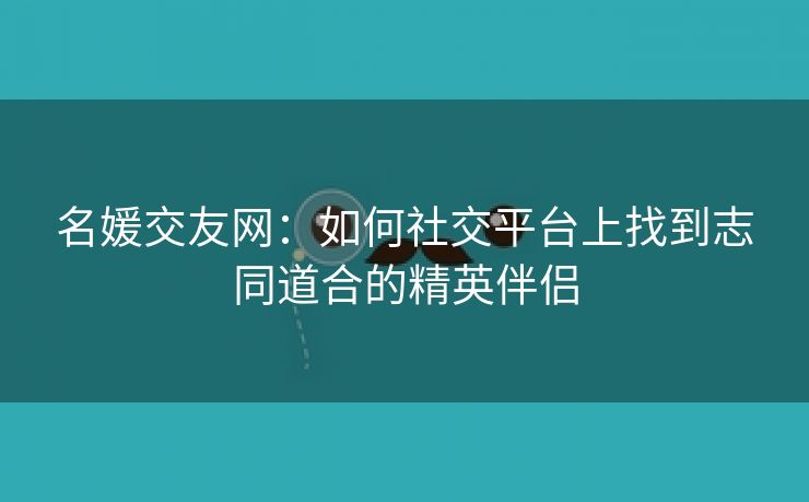 名媛交友网：如何社交平台上找到志同道合的精英伴侣