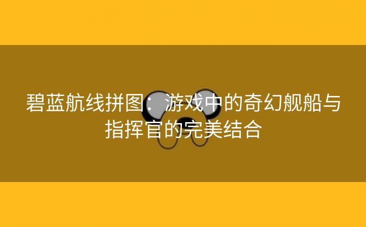 碧蓝航线拼图：游戏中的奇幻舰船与指挥官的完美结合