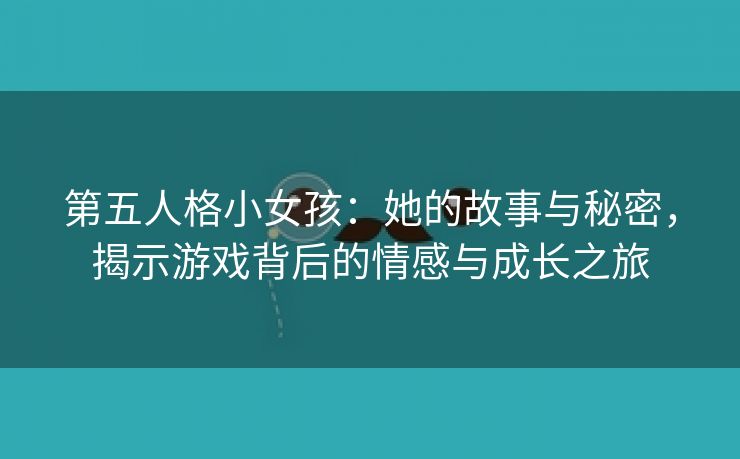 第五人格小女孩：她的故事与秘密，揭示游戏背后的情感与成长之旅