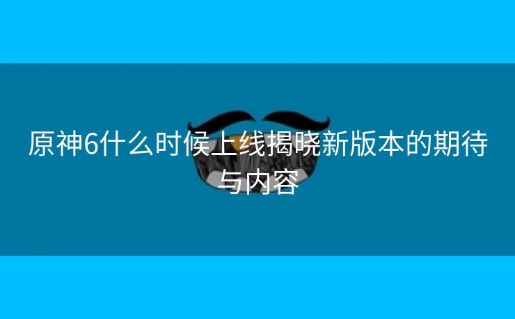 原神6什么时候上线揭晓新版本的期待与内容