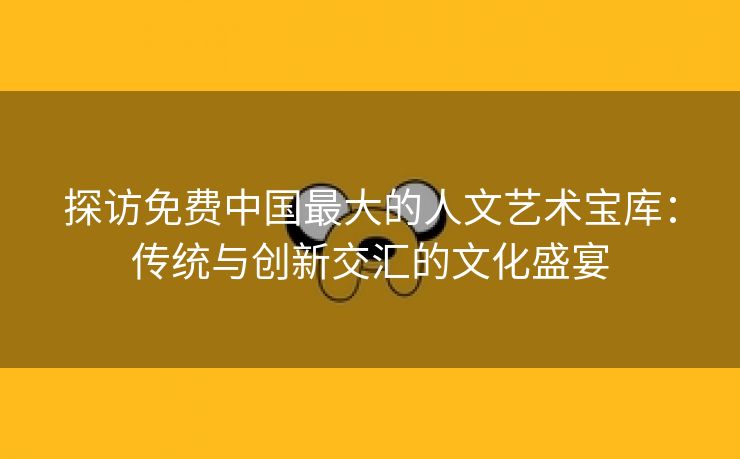 探访免费中国最大的人文艺术宝库：传统与创新交汇的文化盛宴