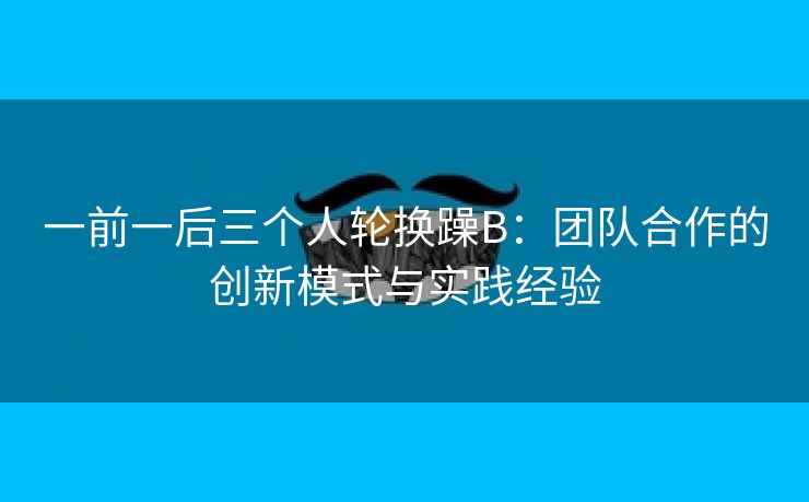 一前一后三个人轮换躁B：团队合作的创新模式与实践经验