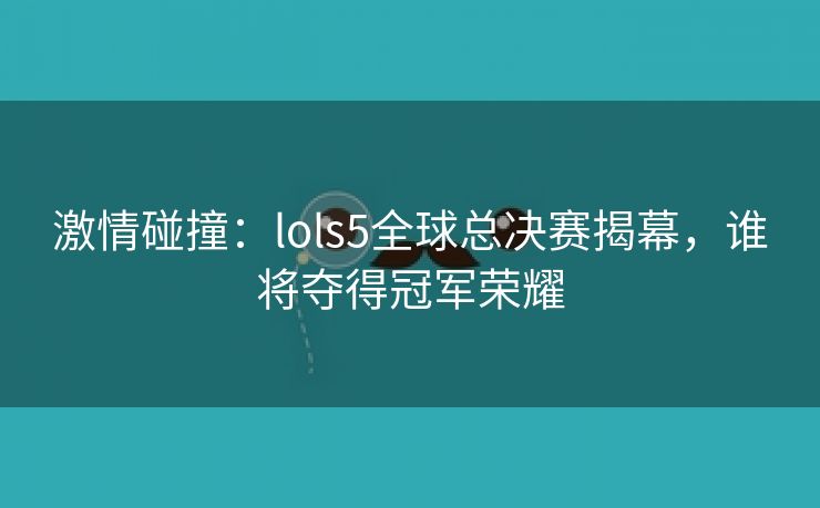 激情碰撞：lols5全球总决赛揭幕，谁将夺得冠军荣耀