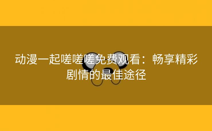 动漫一起嗟嗟嗟免费观看：畅享精彩剧情的最佳途径