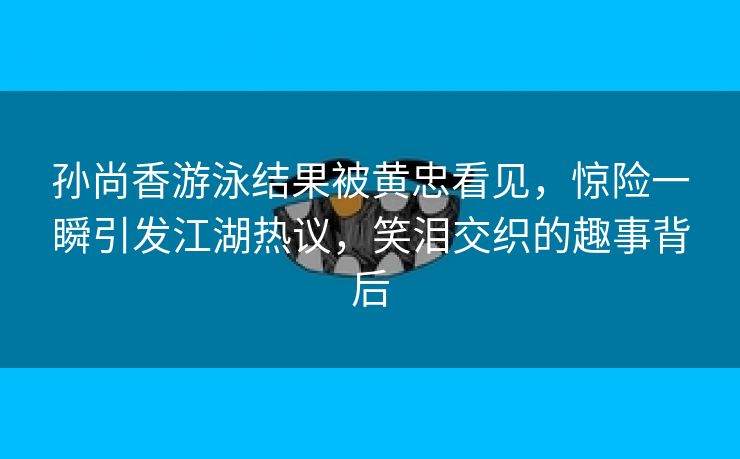 孙尚香游泳结果被黄忠看见，惊险一瞬引发江湖热议，笑泪交织的趣事背后