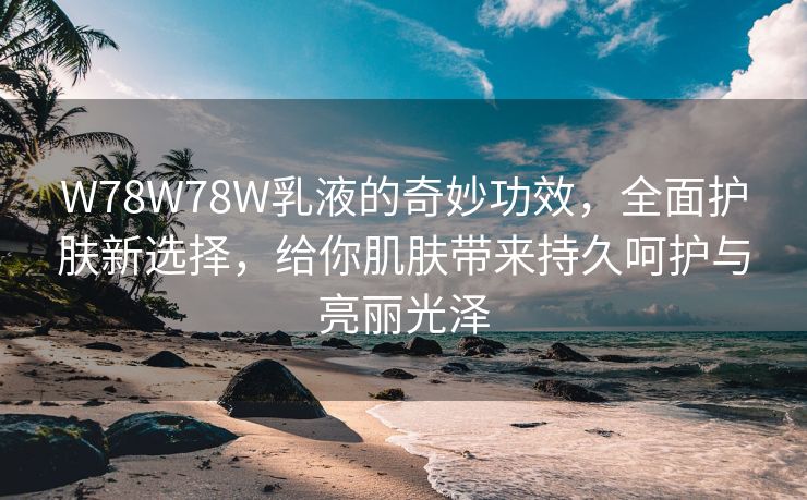 W78W78W乳液的奇妙功效，全面护肤新选择，给你肌肤带来持久呵护与亮丽光泽