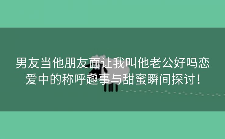 男友当他朋友面让我叫他老公好吗恋爱中的称呼趣事与甜蜜瞬间探讨！