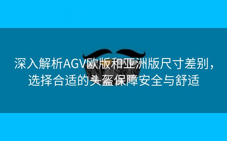 深入解析AGV欧版和亚洲版尺寸差别，选择合适的头盔保障安全与舒适