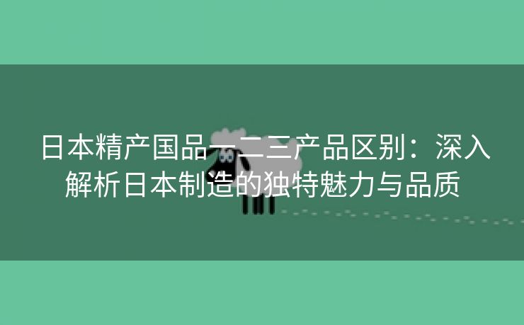 日本精产国品一二三产品区别：深入解析日本制造的独特魅力与品质