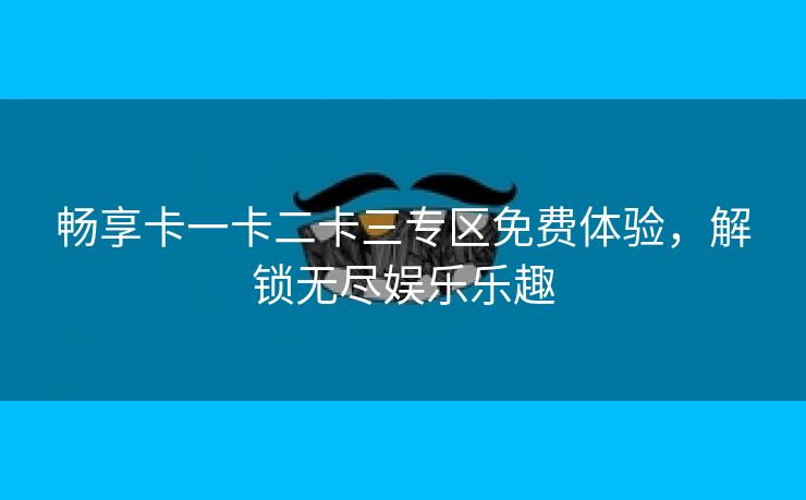 畅享卡一卡二卡三专区免费体验，解锁无尽娱乐乐趣