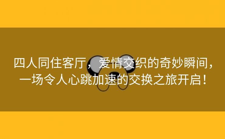 四人同住客厅，爱情交织的奇妙瞬间，一场令人心跳加速的交换之旅开启！