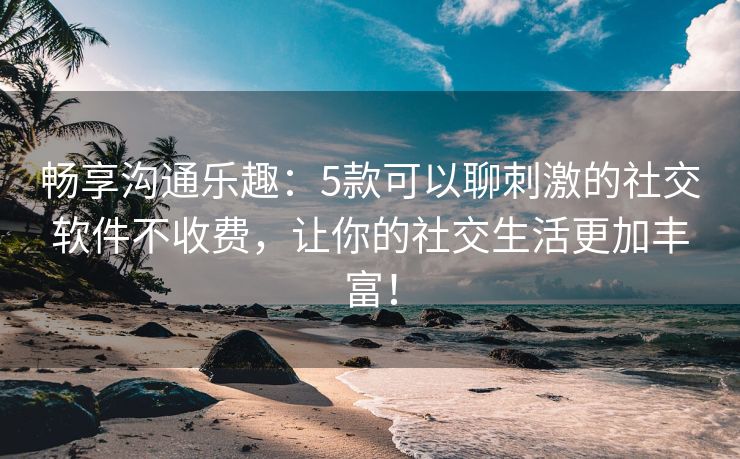 畅享沟通乐趣：5款可以聊刺激的社交软件不收费，让你的社交生活更加丰富！