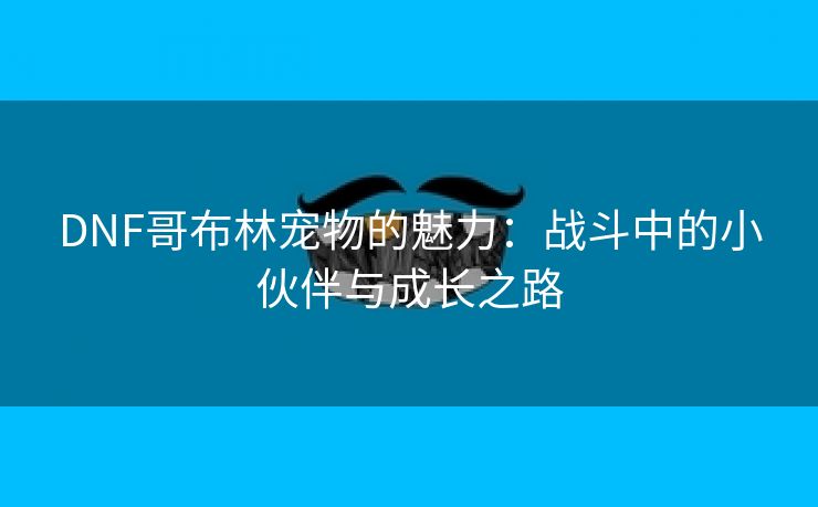 DNF哥布林宠物的魅力：战斗中的小伙伴与成长之路