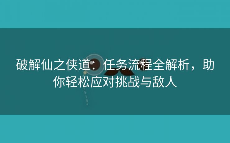 破解仙之侠道：任务流程全解析，助你轻松应对挑战与敌人