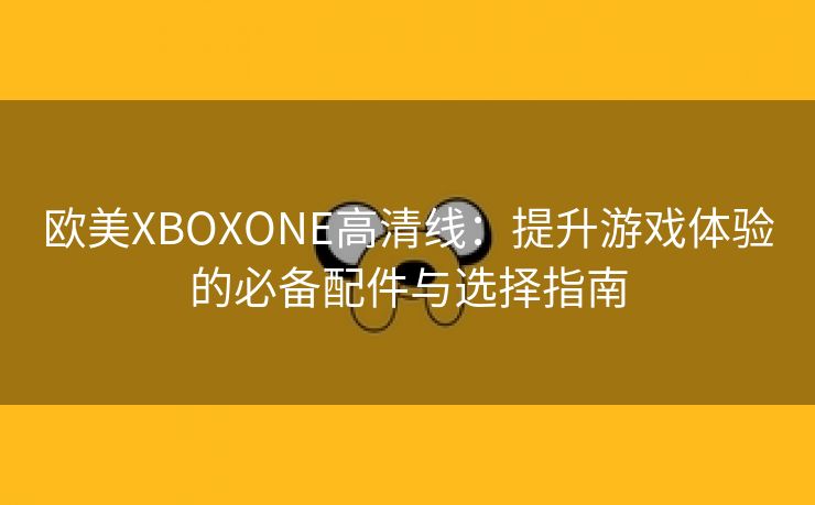 欧美XBOXONE高清线：提升游戏体验的必备配件与选择指南