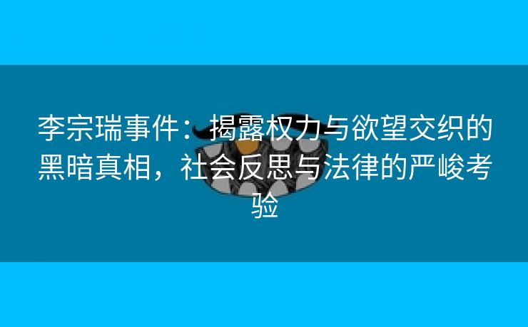 李宗瑞事件：揭露权力与欲望交织的黑暗真相，社会反思与法律的严峻考验