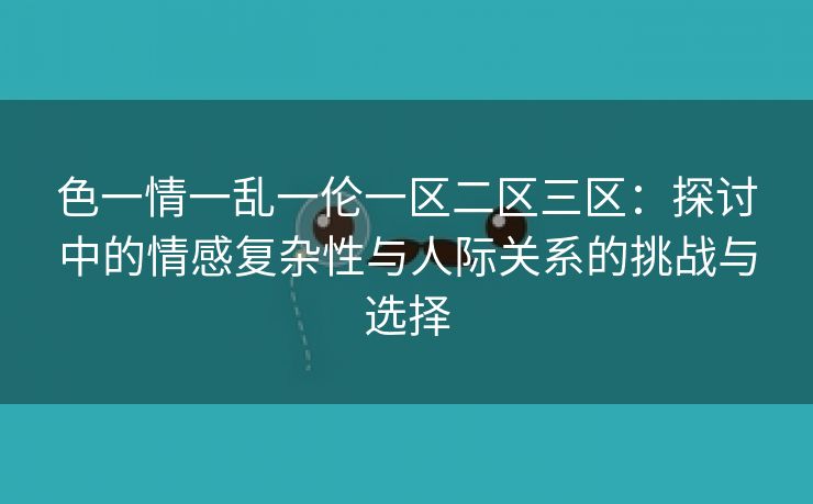 色一情一乱一伦一区二区三区：探讨中的情感复杂性与人际关系的挑战与选择