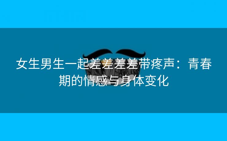 女生男生一起差差差差带疼声：青春期的情感与身体变化