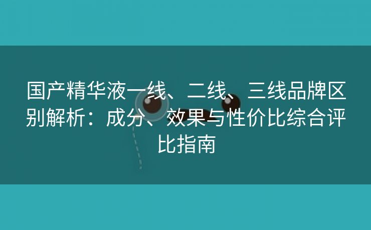 国产精华液一线、二线、三线品牌区别解析：成分、效果与性价比综合评比指南