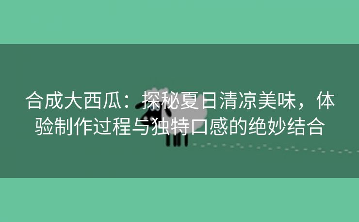 合成大西瓜：探秘夏日清凉美味，体验制作过程与独特口感的绝妙结合