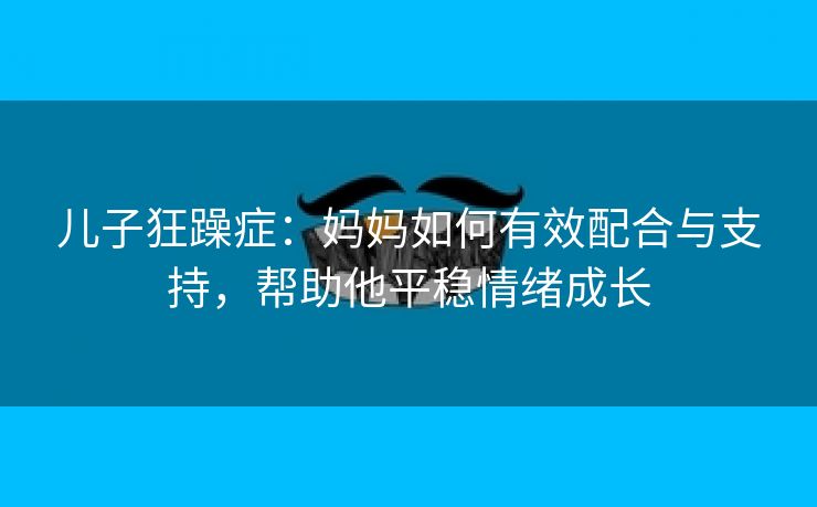 儿子狂躁症：妈妈如何有效配合与支持，帮助他平稳情绪成长