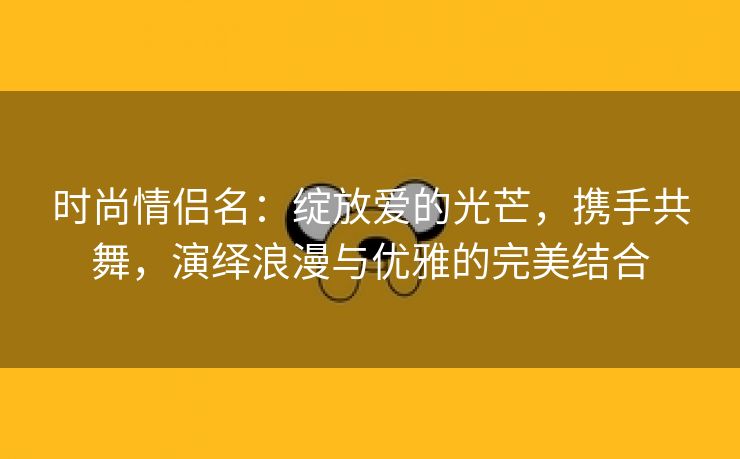 时尚情侣名：绽放爱的光芒，携手共舞，演绎浪漫与优雅的完美结合