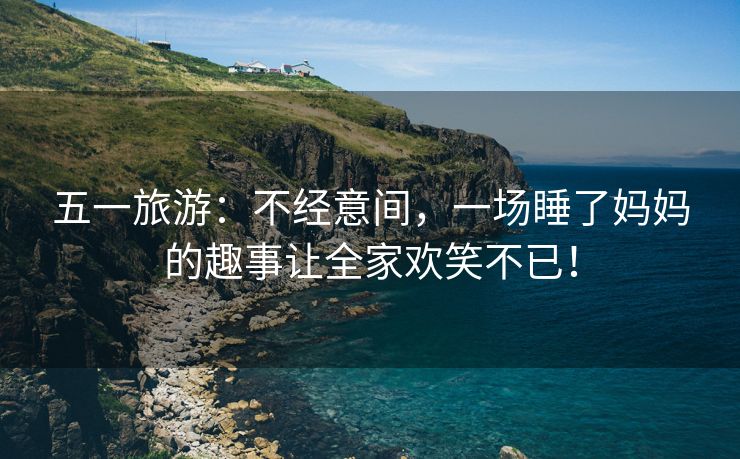 五一旅游：不经意间，一场睡了妈妈的趣事让全家欢笑不已！