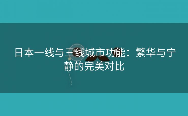 日本一线与三线城市功能：繁华与宁静的完美对比