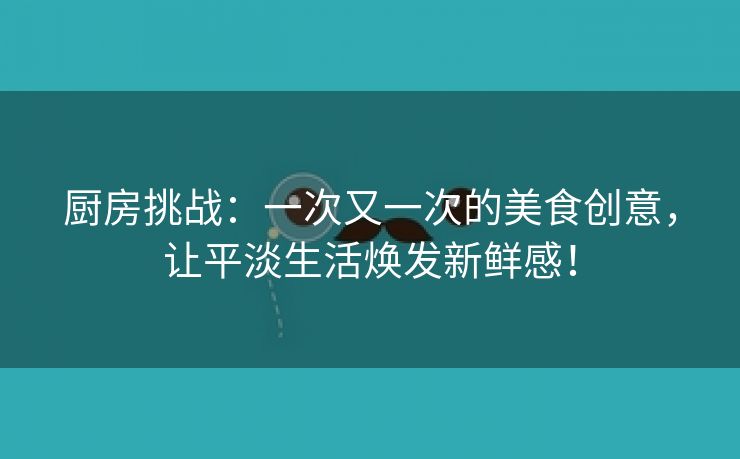 厨房挑战：一次又一次的美食创意，让平淡生活焕发新鲜感！