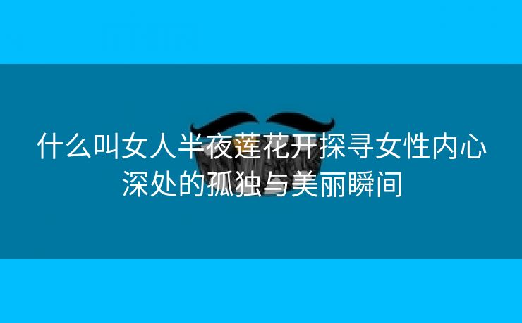 什么叫女人半夜莲花开探寻女性内心深处的孤独与美丽瞬间