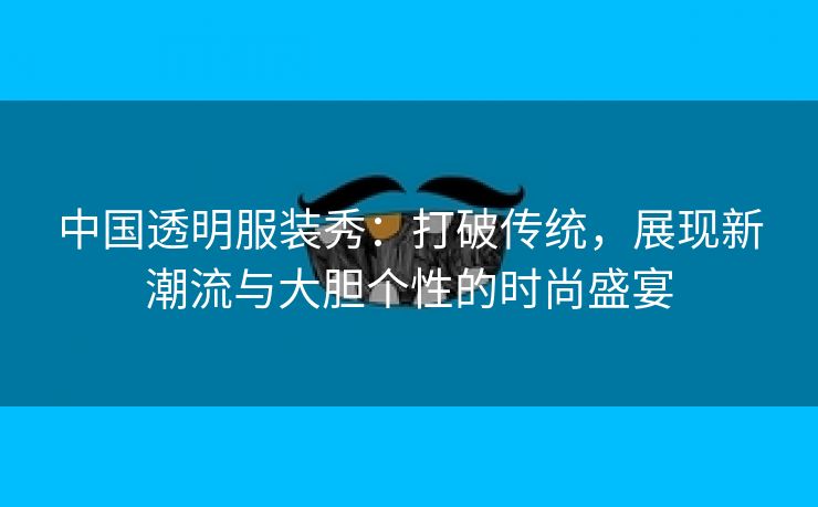 中国透明服装秀：打破传统，展现新潮流与大胆个性的时尚盛宴