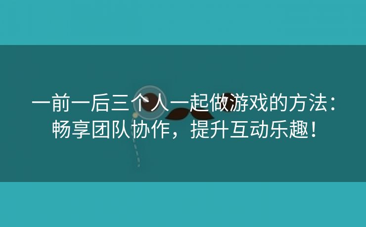 一前一后三个人一起做游戏的方法：畅享团队协作，提升互动乐趣！