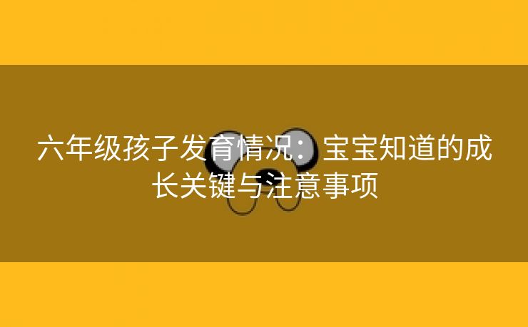 六年级孩子发育情况：宝宝知道的成长关键与注意事项