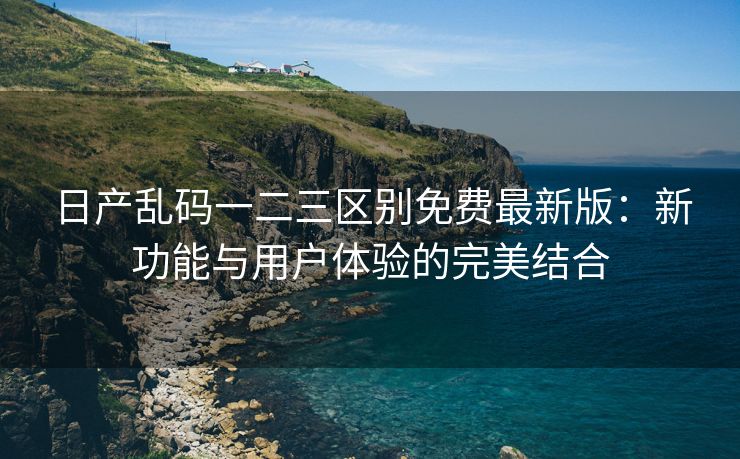 日产乱码一二三区别免费最新版：新功能与用户体验的完美结合