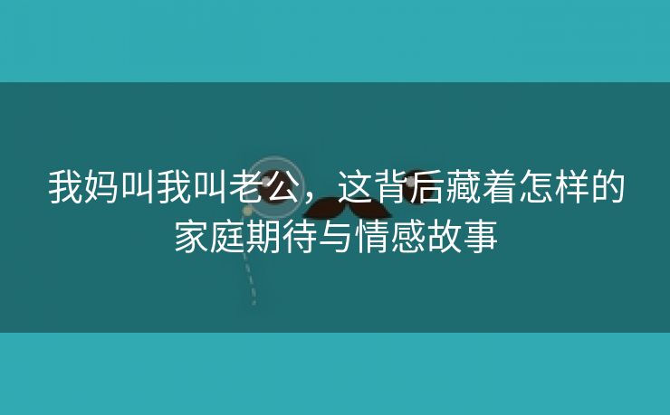 我妈叫我叫老公，这背后藏着怎样的家庭期待与情感故事