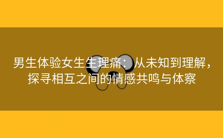 男生体验女生生理痛：从未知到理解，探寻相互之间的情感共鸣与体察