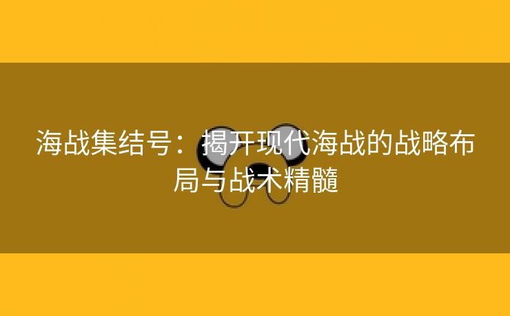 海战集结号：揭开现代海战的战略布局与战术精髓