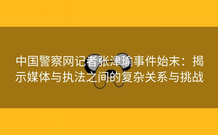 中国警察网记者张津瑜事件始末：揭示媒体与执法之间的复杂关系与挑战