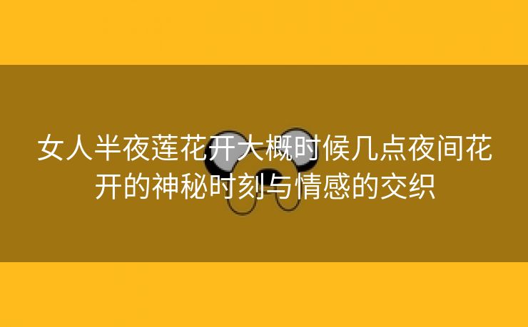 女人半夜莲花开大概时候几点夜间花开的神秘时刻与情感的交织