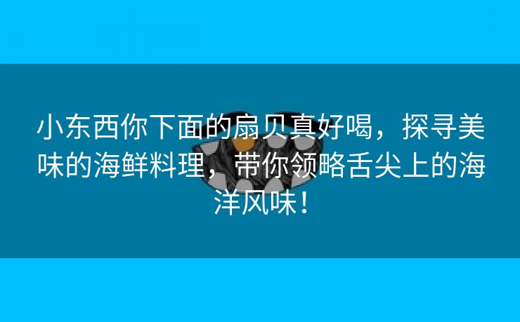 小东西你下面的扇贝真好喝，探寻美味的海鲜料理，带你领略舌尖上的海洋风味！