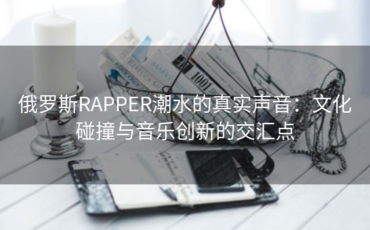 俄罗斯RAPPER潮水的真实声音：文化碰撞与音乐创新的交汇点